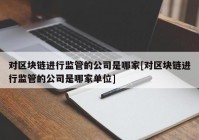 对区块链进行监管的公司是哪家[对区块链进行监管的公司是哪家单位]